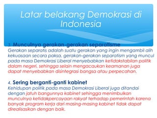 3. Munculnya gerakan-gerakan separatisme
Gerakan separatis adalah suatu gerakan yang ingin mengambil alih
kekuasaan secara paksa, gerakan-gerakan separatism yang muncul
pada masa Demokrasi Liberal menyebabkan ketidakstabilan politik
dalam negeri, sehingga selain mengacaukan keamanan juga
dapat menyebabkan disintegrasi bangsa atau perpecahan.
4. Sering berganti-ganti kabinet
Kehidupan politik pada masa Demokrasi Liberal juga ditandai
dengan jatuh bangunnya kabinet sehingga menimbulkan
munculnya ketidakpercayaan rakyat terhadap pemerintah karena
banyak program kerja dari masing-masing kabinet tidak dapat
direalisasikan dengan baik.
Latar belakang Demokrasi di
Indonesia
 