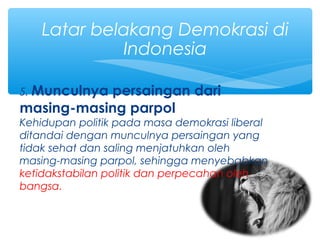 5. Munculnya persaingan dari
masing-masing parpol
Kehidupan politik pada masa demokrasi liberal
ditandai dengan munculnya persaingan yang
tidak sehat dan saling menjatuhkan oleh
masing-masing parpol, sehingga menyebabkan
ketidakstabilan politik dan perpecahan oleh
bangsa.
Latar belakang Demokrasi di
Indonesia
 