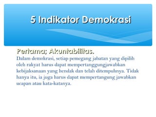 Pertama; Akuntabilitas.Pertama; Akuntabilitas.
Dalam demokrasi, setiap pemegang jabatan yang dipilih
oleh rakyat harus dapat mempertanggungjawabkan
kebijaksanaan yang hendak dan telah ditempuhnya. Tidak
hanya itu, ia juga harus dapat mempertangung jawabkan
ucapan atau kata-katanya.
5 Indikator Demokrasi5 Indikator Demokrasi
 
