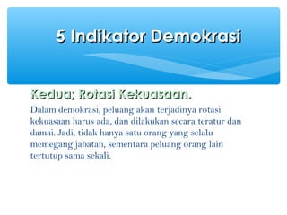 Kedua; Rotasi Kekuasaan.Kedua; Rotasi Kekuasaan.
Dalam demokrasi, peluang akan terjadinya rotasi
kekuasaan harus ada, dan dilakukan secara teratur dan
damai. Jadi, tidak hanya satu orang yang selalu
memegang jabatan, sementara peluang orang lain
tertutup sama sekali.
5 Indikator Demokrasi5 Indikator Demokrasi
 