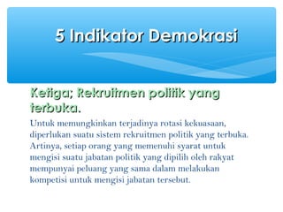 Ketiga;Ketiga; RRekruitmen politik yangekruitmen politik yang
terbuka.terbuka.
Untuk memungkinkan terjadinya rotasi kekuasaan,
diperlukan suatu sistem rekruitmen politik yang terbuka.
Artinya, setiap orang yang memenuhi syarat untuk
mengisi suatu jabatan politik yang dipilih oleh rakyat
mempunyai peluang yang sama dalam melakukan
kompetisi untuk mengisi jabatan tersebut.
5 Indikator Demokrasi5 Indikator Demokrasi
 