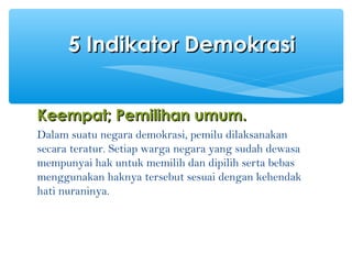 Keempat;Keempat; PPemilihan umum.emilihan umum.
Dalam suatu negara demokrasi, pemilu dilaksanakan
secara teratur. Setiap warga negara yang sudah dewasa
mempunyai hak untuk memilih dan dipilih serta bebas
menggunakan haknya tersebut sesuai dengan kehendak
hati nuraninya.
5 Indikator Demokrasi5 Indikator Demokrasi
 