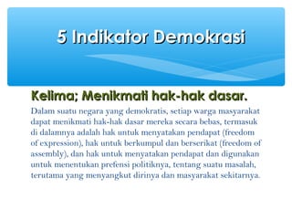 KelimaKelima; M; Menikmati hak-hak dasar.enikmati hak-hak dasar.
Dalam suatu negara yang demokratis, setiap warga masyarakat
dapat menikmati hak-hak dasar mereka secara bebas, termasuk
di dalamnya adalah hak untuk menyatakan pendapat (freedom
of expression), hak untuk berkumpul dan berserikat (freedom of
assembly), dan hak untuk menyatakan pendapat dan digunakan
untuk menentukan prefensi politiknya, tentang suatu masalah,
terutama yang menyangkut dirinya dan masyarakat sekitarnya.
5 Indikator Demokrasi5 Indikator Demokrasi
 