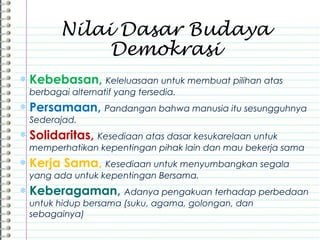 ∗ Kebebasan, Keleluasaan untuk membuat pilihan atas
berbagai alternatif yang tersedia.
∗ Persamaan, Pandangan bahwa manusia itu sesungguhnya
Sederajad.
∗ Solidaritas, Kesediaan atas dasar kesukarelaan untuk
memperhatikan kepentingan pihak lain dan mau bekerja sama
∗ Kerja Sama, Kesediaan untuk menyumbangkan segala
yang ada untuk kepentingan Bersama.
∗ Keberagaman, Adanya pengakuan terhadap perbedaan
untuk hidup bersama (suku, agama, golongan, dan
sebagainya)
Nilai Dasar Budaya
Demokrasi
 