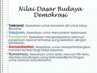 ∗ Toleransi, Kesediaan untuk menahan diri untuk hidup
Bersama.
∗ Kejujuran, Kesediaan untuk Menyatakan kebenaran.
∗ Penalaran, Kesediaan mengedepankan perlunya
penjelasan rasional terhadap yang berkaitan dengan
kehidupan.
∗ Kemanfaatan, Kesediaan untuk mempertimbangkan
manfaat konkret bagi hidup bersama.
∗ Konsensus, Kesediaan untuk selalu mencari titik temu
diantara pandangan yang berbveda/Bertentangan
untuk mencari solusi Bersama.
Nilai Dasar Budaya
Demokrasi
 