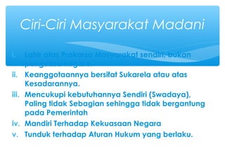 i. Lahir atas Prakarsa Masyarakat sendiri, bukan
penguasa negara.
ii. Keanggotaannya bersifat Sukarela atau atas
Kesadarannya.
iii. Mencukupi kebutuhannya Sendiri (Swadaya),
Paling tidak Sebagian sehingga tidak bergantung
pada Pemerintah
iv. Mandiri Terhadap Kekuasaan Negara
v. Tunduk terhadap Aturan Hukum yang berlaku.
Ciri-Ciri Masyarakat Madani
 