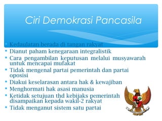  Kedaulatan berada di tangan rakyat
 Dianut paham kenegaraan integralistik
 Cara pengambilan keputusan melalui musyawarah
untuk mencapai mufakat
 Tidak mengenal partai pemerintah dan partai
oposisi
 Diakui keselarasan antara hak & kewajiban
 Menghormati hak asasi manusia
 Ketidak setujuan thd kebijaks pemerintah
disampaikan kepada wakil-2 rakyat
 Tidak menganut sistem satu partai
Ciri Demokrasi Pancasila
 