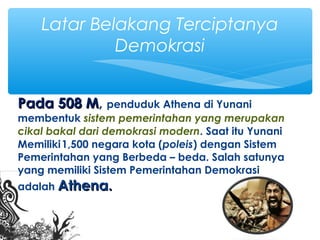 Pada 508 MPada 508 M, penduduk Athena di Yunani
membentuk sistem pemerintahan yang merupakan
cikal bakal dari demokrasi modern. Saat itu Yunani
Memiliki1,500 negara kota (poleis) dengan Sistem
Pemerintahan yang Berbeda – beda. Salah satunya
yang memiliki Sistem Pemerintahan Demokrasi
adalah Athena.Athena.
Latar Belakang Terciptanya
Demokrasi
 