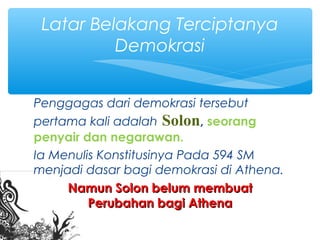 Penggagas dari demokrasi tersebut
pertama kali adalah Solon, seorang
penyair dan negarawan.
Ia Menulis Konstitusinya Pada 594 SM
menjadi dasar bagi demokrasi di Athena.
Namun Solon belum membuatNamun Solon belum membuat
Perubahan bagi AthenaPerubahan bagi Athena
Latar Belakang Terciptanya
Demokrasi
 