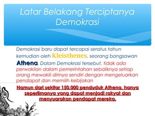 Demokrasi baru dapat tercapai seratus tahun
kemudian oleh Kleisthenes, seorang bangsawan
AthenaAthena. Dalam Demokrasi tersebut, tidak ada
perwakilan dalam pemerintahan sebaliknya setiap
orang mewakili dirinya sendiri dengan mengeluarkan
pendapat dan memilih kebijakan
Namun dari sekitar 150,000 penduduk Athena, hanyaNamun dari sekitar 150,000 penduduk Athena, hanya
seperlimanya yang dapat menjadi rakyat danseperlimanya yang dapat menjadi rakyat dan
menyuarakan pendapat mereka.menyuarakan pendapat mereka.
Latar Belakang Terciptanya
Demokrasi
 