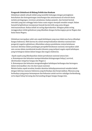 Pengaruh Globalisasi di Bidang Politik dan Hankam
Globalisasi adalah sebuah istilah yang memiliki hubungan dengan peningkatan
keterkaitan dan ketergantungan antarbangsa dan antarmanusia di seluruh dunia
melalui perdagangan, investasi, perjalanan, budaya populer, dan bentuk-bentuk
interaksi yang lain sehingga batas-batas suatu negara menjadi semakin sempit. Dalam
banyak hal globalisasi mempunyai banyak karateristik yang sama dengan
internasionalisasi. Kedua istilah ini sering dipertukarkan. Sebagian pihak sering
menggunakan istilah globalisasi yang dikaitkan dengan berkurangnya peran Negara dan
batas-batas Negara.
Globalisasi merupakan salah satu aspek kehidupan yang mau tidak mau harus dihadapi
bangsa Indonesia. Oleh karena itu untuk mempertahankan identitas nasional dari
pengaruh negative globalisasi, dibutuhkan adanya pendekatan sistem ketahanan
nasional. Identitas dalam pandangan perspektif ketahanan nasional, merupakan salah
satu sarana dalam membentuk kondisi dinamis yang meliputi segala aspek kehidupan
yang terintegrasi dalam dalam bangsa dan negara Indonesia.
Aspek-aspek yang dikedepankan dalam pertahanan nasional antara lain :
a. Kemampuan dan kekuatan mempertahankan kelangsungan hidup ( survival,
identitasdan integritas bangsa dan Negara )
b. Kemampuan dan kekuatan mengembangkan kehidupan berbangsa dan bernegara
dalam mewujudkan cita-cita dan tujuan nasional.
Melalui kedua aspek tersebut, kondisi identitas kebudayaannasional semakin kokoh
dengan lahirnya manusia Indonesia yang berbudaya dan berperadaban. Manusia yang
berbudaya yang punya kemampuan dan kekuatan untuk survive sekaligus berkembang,
serta dapat hidup bersaing dan bersanding dengan bangsa-bangsa lain.
 