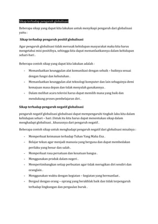 Sikap terhadap pengaruh globalisasi
Beberapa sikap yang dapat kita lakukan untuk menyikapi pengaruh dari globalisasi
yaitu :
Sikap terhadap pengaruh positif globalisasi
Agar pengaruh globalisasi tidak merusak kehidupan masyarakat maka kita harus
mengetahui misi positifnya, sehingga kita dapat memanfaatkannya dalam kehidupan
sehari-hari .
Beberapa contoh sikap yang dapat kita lakukan adalah :
- Memanfaatkan keunggulan alat komunikasi dengan sebaik – baiknya sesuai
dengan fungsi dan kebutuhan .
- Memanfaatkan keunggulan alat teknologi komputer dan lain sebagainya demi
kemajuan masa depan dan tidak menyalah gunakannya .
- Dalam melihat acara televisi harus dapat memilih mana yang baik dan
mendukung proses pembelajaran diri .
Sikap terhadap pengaruh negatif globalisasi
pengaruh negatif globalisasi globalisasi dapat mempengaruhi tingkah laku kita dalam
kehidupan sehari – hari .Untuk itu kita harus dapat menentukan sikap dalam
menghadapi globalisasi , khususnya dari pengaruh negatif .
Beberapa contoh sikap untuk menghadapi pengaruh negatif dari globalisasi misalnya :
- Memperkuat keimanan terhadap Tuhan Yang Maha Esa .
- Belajar tekun agar menjadi manusia yang berguna dan dapat membedakan
perilaku yang benar dan salah .
- Memperkuat rasa persatuan dan kesatuan bangsa .
- Menggunakan produk dalam negeri .
- Mempertimbangkan setiap perbuatan agar tidak merugikan diri sendiri dan
oranglain .
- Menggunakan waktu dengan kegiatan – kegiatan yang bermanfaat .
- Bergaul dengan orang – oprang yang berakhlak baik dan tidak terpengaruh
terhadap lingkungan dan pergaulan buruk .
 