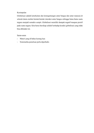 Kesimpulan
Globalisasi adalah keterkaitan dan ketergantungan antar bangsa dan antar manusia di
seluruh dunia melalu bentuk-bentuk interaksi antar bangsa sehingga batas-batas suatu
negara menjadi semakin sempit. Globalisasi memiliki dampak negatif maupun positif
pada suatu negara. Kita harus bersikap selektif terhadap kondisi globalisasi yang tidak
bisa dihindari ini.
Saran-saran
- Materi yang di bahas kurang luas
- Sistematika penulisan perlu diperbaiki.
 