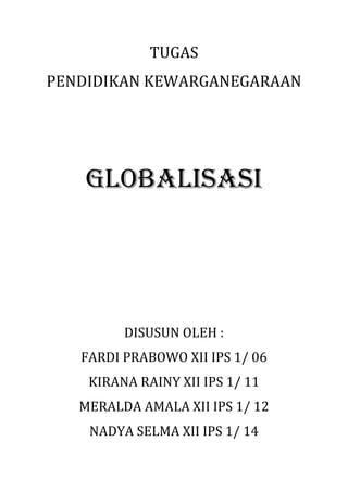 TUGAS
PENDIDIKAN KEWARGANEGARAAN
GLOBALISASI
DISUSUN OLEH :
FARDI PRABOWO XII IPS 1/ 06
KIRANA RAINY XII IPS 1/ 11
MERALDA AMALA XII IPS 1/ 12
NADYA SELMA XII IPS 1/ 14
 