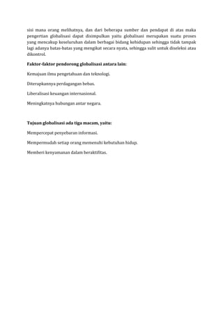 sisi mana orang melihatnya, dan dari beberapa sumber dan pendapat di atas maka
pengertian globalisasi dapat disimpulkan yaitu globalisasi merupakan suatu proses
yang mencakup keseluruhan dalam berbagai bidang kehidupan sehingga tidak tampak
lagi adanya batas-batas yang mengikat secara nyata, sehingga sulit untuk diseleksi atau
dikontrol.
Faktor-faktor pendorong globalisasi antara lain:
Kemajuan ilmu pengetahuan dan teknologi.
Diterapkannya perdagangan bebas.
Liberalisasi keuangan internasional.
Meningkatnya hubungan antar negara.
Tujuan globalisasi ada tiga macam, yaitu:
Mempercepat penyebaran informasi.
Mempermudah setiap orang memenuhi kebutuhan hidup.
Memberi kenyamanan dalam beraktifitas.
 