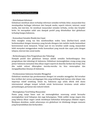 A). Dampak Positif Globalisasi :
- Keterbukaan Informasi
Globalisasi membuat akses terhadap informasi semakin terbuka lebar, masyarakat bisa
mendapatkan berbagai informasi dari banyak media, seperti televisi, internet, sosial
media, dan lain-lain. Ini membuat masyarakat semakin terbuka, cerdas dan berpikir
kritis. Ini merupakan salah satu dampak positif yang ditimbulkan dari globalisasi
terhadap bangsa Indonesia.
- Komunikasi Semakin Mudah dan Cepat
Dulu mungkin orang tua kita membutuhkan waktu lama (berhari-hari) untuk
berkomunikasi dengan temannya yang berada dinegara lain melalui media komunikasi
konvensional surat menyurat. Tetapi saat ini era tersebut sudah usang, masyarakat
lebih menyukai menggunakan media komunikasi yang murah dan cepat yaitu dengan
telepon, internet dan sosial media
- Berkembangnya Ilmu Pengetahuan dan Teknologi
Dampak positif dari globalisasi lainnya adalah semakin berkembangnya ilmu
pengetahuan dan teknologi di Indonesia. Globalisasi memungkinkan orang-orang yang
pintar Indonesia menuntut ilmu diluar negeri seperti di Amerika Serikat dan Eropa. Dan
jika sudah selesai diharapkan mereka-mereka itu bisa menerapkan dan
mengaplikasikan ilmunya di Indonesia.
- Perekonomian Indonesia Semakin Menggeliat
Globalisasi membuat laju perekonomian dinegeri ini semakin menggeliat. Hal tersebut
bisa terlihat dari neraca perdagangan kita yang terbilang baik karena nilai ekspor dan
impornya relatif seimbang. Selain itu, Indonesia juga selalu dilirik oleh dunia
internasional sebagai tempat terbaik untuk berinvestasi terutama untuk sektor
pertambangan, pertanian dan industri tekstil.
- Meningkatnya Taraf Hidup Masyarakat
Dunia yang tanpa batas saat ini memungkinkan seseorang untuk berusaha
meningkatkan taraf hidupnya dan juga keluarganya. Tidak sedikit warga negara kita
yang bekerja diluar negeri untuk membiayai kebutuhan keluarganya didalam negeri.
Meskipun demikian, sudah seharusnya era globalisasi ini diimbangi dengan manusia
yang berpendidikan dan berkarakter.
 