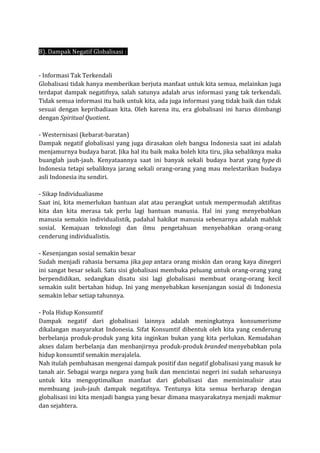 B). Dampak Negatif Globalisasi :
- Informasi Tak Terkendali
Globalisasi tidak hanya memberikan berjuta manfaat untuk kita semua, melainkan juga
terdapat dampak negatifnya, salah satunya adalah arus informasi yang tak terkendali.
Tidak semua informasi itu baik untuk kita, ada juga informasi yang tidak baik dan tidak
sesuai dengan kepribadiaan kita. Oleh karena itu, era globalisasi ini harus diimbangi
dengan Spiritual Quotient.
- Westernisasi (kebarat-baratan)
Dampak negatif globalisasi yang juga dirasakan oleh bangsa Indonesia saat ini adalah
menjamurnya budaya barat. Jika hal itu baik maka boleh kita tiru, jika sebaliknya maka
buanglah jauh-jauh. Kenyataannya saat ini banyak sekali budaya barat yang hype di
Indonesia tetapi sebaliknya jarang sekali orang-orang yang mau melestarikan budaya
asli Indonesia itu sendiri.
- Sikap Individualiasme
Saat ini, kita memerlukan bantuan alat atau perangkat untuk mempermudah aktifitas
kita dan kita merasa tak perlu lagi bantuan manusia. Hal ini yang menyebabkan
manusia semakin individualistik, padahal hakikat manusia sebenarnya adalah mahluk
sosial. Kemajuan teknologi dan ilmu pengetahuan menyebabkan orang-orang
cenderung individualistis.
- Kesenjangan sosial semakin besar
Sudah menjadi rahasia bersama jika gap antara orang miskin dan orang kaya dinegeri
ini sangat besar sekali. Satu sisi globalisasi membuka peluang untuk orang-orang yang
berpendidikan, sedangkan disatu sisi lagi globalisasi membuat orang-orang kecil
semakin sulit bertahan hidup. Ini yang menyebabkan kesenjangan sosial di Indonesia
semakin lebar setiap tahunnya.
- Pola Hidup Konsumtif
Dampak negatif dari globalisasi lainnya adalah meningkatnya konsumerisme
dikalangan masyarakat Indonesia. Sifat Konsumtif dibentuk oleh kita yang cenderung
berbelanja produk-produk yang kita inginkan bukan yang kita perlukan. Kemudahan
akses dalam berbelanja dan menbanjirnya produk-produk branded menyebabkan pola
hidup konsumtif semakin merajalela.
Nah itulah pembahasan mengenai dampak positif dan negatif globalisasi yang masuk ke
tanah air. Sebagai warga negara yang baik dan mencintai negeri ini sudah seharusnya
untuk kita mengoptimalkan manfaat dari globalisasi dan meminimalisir atau
membuang jauh-jauh dampak negatifnya. Tentunya kita semua berharap dengan
globalisasi ini kita menjadi bangsa yang besar dimana masyarakatnya menjadi makmur
dan sejahtera.
 
