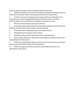 Selain itu globalisasi juga memberi dampak negatif lainnya yaitu:
1. Semakin mudahnya nilai-nilai barat masuk ke Indonesia baik melalui internet,
media televisi, maupun media cetak yang banyak ditiru oleh masyarakat.
2. Semakin lunturnya semangat gotong-royong, solidaritas, kepedulian, dan
kesetiakawanan sosial sehingga dalam keadaan tertentu/ darurat, misalnya
sakit,kecelakaan, atau musibah hanya ditangani oleh segelintir orang.
3. Maraknya penyelundupan barang ke Indonesia.
4. Perusahaan dalam negeri lebih tertarik bermitra dengan perusahaan dari luar,
Akibatnya kondisi industri dalam negeri sulit berkembang.
5. Terjadi kerusakan lingkungan dan polusi limbah industri.
6. Menghambat pertumbuhan sektor industri.
7. Terjadinya sikap mementingkan diri sendiri (individualisme)
8. Adanya sikap sekularisme yang lebih mementingkan kehidupan duniawi dan
mengabaikan nilai-nilai agama.
9. Timbulnya sikap bergaya hidup mewah dan boros karena status seseorang di
dalam masyarakat diukur berdasarkan kekayaannya.
10. Mudah terpengaruh oleh hal yang tidak sesuai dengan kebiasaan atau
kebudayaan suatu negara
 