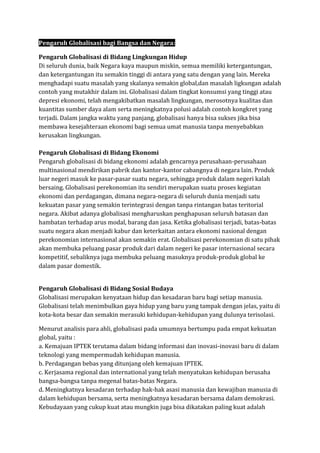 Pengaruh Globalisasi bagi Bangsa dan Negara:
Pengaruh Globalisasi di Bidang Lingkungan Hidup
Di seluruh dunia, baik Negara kaya maupun miskin, semua memiliki ketergantungan,
dan ketergantungan itu semakin tinggi di antara yang satu dengan yang lain. Mereka
menghadapi suatu masalah yang skalanya semakin global,dan masalah ligkungan adalah
contoh yang mutakhir dalam ini. Globalisasi dalam tingkat konsumsi yang tinggi atau
depresi ekonomi, telah mengakibatkan masalah lingkungan, merosotnya kualitas dan
kuantitas sumber daya alam serta meningkatnya polusi adalah contoh kongkret yang
terjadi. Dalam jangka waktu yang panjang, globalisasi hanya bisa sukses jika bisa
membawa kesejahteraan ekonomi bagi semua umat manusia tanpa menyebabkan
kerusakan lingkungan.
Pengaruh Globalisasi di Bidang Ekonomi
Pengaruh globalisasi di bidang ekonomi adalah gencarnya perusahaan-perusahaan
multinasional mendirikan pabrik dan kantor-kantor cabangnya di negara lain. Produk
luar negeri masuk ke pasar-pasar suatu negara, sehingga produk dalam negeri kalah
bersaing. Globalisasi perekonomian itu sendiri merupakan suatu proses kegiatan
ekonomi dan perdagangan, dimana negara-negara di seluruh dunia menjadi satu
kekuatan pasar yang semakin terintegrasi dengan tanpa rintangan batas teritorial
negara. Akibat adanya globalisasi mengharuskan penghapusan seluruh batasan dan
hambatan terhadap arus modal, barang dan jasa. Ketika globalisasi terjadi, batas-batas
suatu negara akan menjadi kabur dan keterkaitan antara ekonomi nasional dengan
perekonomian internasional akan semakin erat. Globalisasi perekonomian di satu pihak
akan membuka peluang pasar produk dari dalam negeri ke pasar internasional secara
kompetitif, sebaliknya juga membuka peluang masuknya produk-produk global ke
dalam pasar domestik.
Pengaruh Globalisasi di Bidang Sosial Budaya
Globalisasi merupakan kenyataan hidup dan kesadaran baru bagi setiap manusia.
Globalisasi telah menimbulkan gaya hidup yang baru yang tampak dengan jelas, yaitu di
kota-kota besar dan semakin merasuki kehidupan-kehidupan yang dulunya terisolasi.
Menurut analisis para ahli, globalisasi pada umumnya bertumpu pada empat kekuatan
global, yaitu :
a. Kemajuan IPTEK terutama dalam bidang informasi dan inovasi-inovasi baru di dalam
teknologi yang mempermudah kehidupan manusia.
b. Perdagangan bebas yang ditunjang oleh kemajuan IPTEK.
c. Kerjasama regional dan international yang telah menyatukan kehidupan berusaha
bangsa-bangsa tanpa megenal batas-batas Negara.
d. Meningkatnya kesadaran terhadap hak-hak asasi manusia dan kewajiban manusia di
dalam kehidupan bersama, serta meningkatnya kesadaran bersama dalam demokrasi.
Kebudayaan yang cukup kuat atau mungkin juga bisa dikatakan paling kuat adalah
 