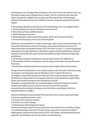kebudayaan barat. Sehingga dalam kehidupan sehari-hari di seluruh belahan dunia ada
kelompok orang-orang ( sebagian besar remaja ). Dan itu semua bisa kita lihat baik
dalam segi pakaian, tingkah laku atau lagu dan film yang disukai. Perkembangan
globalisasi kebudayaan dapat menimbulkan efek atau pengaruh yang positif juga bisa
negatif.
Perkembangan globalisasi kebudayaan ini di tandai dengan cirri-ciri sebagai berikut :
a. Berkembangnya pertukaran kebudayaan internasional.
b. Penyebaran prinsip multikebudayaan.
c. Berkembangnya pariwisata.
d. Berkembangnya mode yang berskala global, dalam hal ini pakaian dan film.
e. Bertambah banyaknya event-event berskala global.
Dalam percaturan globalisasi, sudah menjadi tugas negara untuk mempertahankan dan
memajukan kebudayaan nasional. Dan upaya memajukan kebudayaan nasional ini
sebenarnya telah diamanahkan dalam UUD 1945 Pasal 32 ayat ( 1 ). Untuk menghadapi
peluang dan tantangan globalisasi, dibutuhkan adanya identitas kebudayaan nasional
yang kuat dan handal. Dan upaya untuk mewujudkan ini dapat dilakukan dengan tiga
pendekatan :
a. Merumuskan identitas kebudayaan nasional dalam konsepsi ke-Bhineka-an.
b. Merumuskan identitas kebudayaan nasional dengan menerapkan konsep Wawasan
Nusantara.
c. Merumuskan identitas kebudayaan nasional dalam bingkai Wawasan Nusantara.
Bangsa Indonesia hidup dalam suatu wilayah yang luas dan disatukan oleh lautan yang
merupakan suatu kenyataan akan ke-Bhineka-an kita. Tanpa ke-Bhineka-an,
ketunggalan masyarakat kita akan bersifat semu dan kurang mempunyai daya tahan.
Ke-Bhineka-an masyarakat kita merupakan kekuatan yang mahadasyat apabila diikat
dalam suatu wadah kebangsaan dan kebudayaan nasional.
Sedangkan, mempertahankan dan mengembangkan identitas kebudayaan nasional
dengan menerapkan konsep wawasan nusantara berarti kita berupaya
mempertahankan identitas kebudayaan nasional dalam wujud Negara Kesatuan
Republik Indonesia ( NKRI ).
Identitas kebudayaan nasional dalam Wawasan Nusantara memuat tiga kepentingan
nasional yang paling mendasar, yaitu :
a. Persatuan dan kesatuan nasional.
b. Identitas atau jatidiri bangsa.
c. Kelangsungan hidup bangsa dan negara.
Identitas kebudayaan dalam Wawasan Nusantara bisa diartikan bisa diartikan sebagai
cara pandang bangsa Indonesia terhadap dirinya yang serba nusantara dari dalam
lingkungannya berdasarkan Pancasila dan UUD 1945 dengan memperlihatkan kondisi
geografis, latarbelakang sejarah, dan kondisi social budayanya.
 