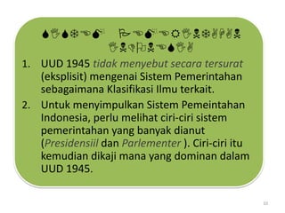 SISTEM PEMERINTAHAN
INDONESIA
1. UUD 1945 tidak menyebut secara tersurat

(eksplisit) mengenai Sistem Pemerintahan
sebagaimana Klasifikasi Ilmu terkait.
2. Untuk menyimpulkan Sistem Pemeintahan
Indonesia, perlu melihat ciri-ciri sistem
pemerintahan yang banyak dianut
(Presidensiil dan Parlementer ). Ciri-ciri itu
kemudian dikaji mana yang dominan dalam
UUD 1945.
10

 