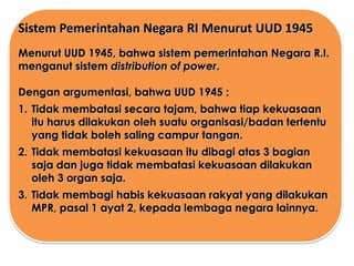 Sistem Pemerintahan Negara RI Menurut UUD 1945
Menurut UUD 1945, bahwa sistem pemerintahan Negara R.I.
menganut sistem distribution of power.

Dengan argumentasi, bahwa UUD 1945 :
1. Tidak membatasi secara tajam, bahwa tiap kekuasaan
itu harus dilakukan oleh suatu organisasi/badan tertentu
yang tidak boleh saling campur tangan.

2. Tidak membatasi kekuasaan itu dibagi atas 3 bagian
saja dan juga tidak membatasi kekuasaan dilakukan
oleh 3 organ saja.
3. Tidak membagi habis kekuasaan rakyat yang dilakukan
MPR, pasal 1 ayat 2, kepada lembaga negara lainnya.

 