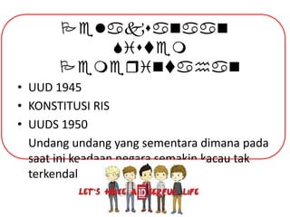 Pelaksanaan
Sistem
Pemeqintahan
• UUD 1945
• KONSTITUSI RIS
• UUDS 1950
Undang undang yang sementara dimana pada
saat ini keadaan negara semakin kacau tak
terkendali.

 