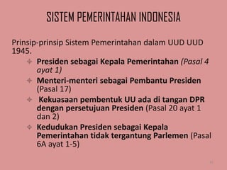 SISTEM PEMERINTAHAN INDONESIA
Prinsip-prinsip Sistem Pemerintahan dalam UUD UUD
1945.
 Presiden sebagai Kepala Pemerintahan (Pasal 4
ayat 1)
 Menteri-menteri sebagai Pembantu Presiden
(Pasal 17)
 Kekuasaan pembentuk UU ada di tangan DPR
dengan persetujuan Presiden (Pasal 20 ayat 1
dan 2)
 Kedudukan Presiden sebagai Kepala
Pemerintahan tidak tergantung Parlemen (Pasal
6A ayat 1-5)
15

 