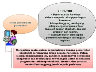 CIRI-CIRI:

Sistem pemerintahan
parlementer

 Pemerintahan Parlemen
didasarkan pada prinsip pembagian
kekuasaan.
 Adanya tanggung jawab yang
saling menguntungkan antara
legislatif dengan eksekutif, dan atar
presiden dan kabinet.
 Eksekutif dipilih oleh kepala
pemerintahan dengan persetujuan
legislatif.

Merupakan suatu sistem pemerintahan dimana pemerintah
(eksekutif) bertanggung jawab kepada Parlemen. Dalam
sistem pemerintahan ini, parlemen mempunyai kekuasaan
yang besar dan mempunyai kewenangan untuk melakukan
pengawasan terhadap eksekutif. Menteri dan perdana
menteri bertanggung jawab kepada parlemen.

 