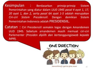 Kesimpulan

:

Berdasarkan
prinsip-prinsip
Sistem
Pemerintahan yang diatur dalam UUD 1945 pasal 4 ayat 1, 17,
20 ayat 1, dan 2, serta pasal 6A ayat 1-5 adalah merupakan
Ciri-ciri Sistem Presidensiil. Dengan demikian Sistem
Pemerintahan Indonesia adalah PRESIDENSIIL.

Catatan :

Ciri Presidensiil semakin tegas dengan Amandemen
UUD 1945. Sebelum amandemen masih memuat ciri-ciri
Parlementer (Presiden dipilih dan bertanggungjawab kepada
MPR).

22

 