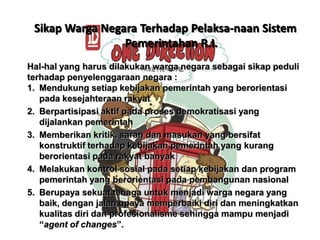 Sikap Warga Negara Terhadap Pelaksa-naan Sistem
Pemerintahan R.I.
Hal-hal yang harus dilakukan warga negara sebagai sikap peduli
terhadap penyelenggaraan negara :
1. Mendukung setiap kebijakan pemerintah yang berorientasi
pada kesejahteraan rakyat
2. Berpartisipasi aktif pada proses demokratisasi yang
dijalankan pemerintah
3. Memberikan kritik, saran dan masukan yang bersifat
konstruktif terhadap kebijakan pemerintah yang kurang
berorientasi pada rakyat banyak
4. Melakukan kontrol sosial pada setiap kebijakan dan program
pemerintah yang berorientasi pada pembangunan nasional
5. Berupaya sekuat tenaga untuk menjadi warga negara yang
baik, dengan jalan upaya memperbaiki diri dan meningkatkan
kualitas diri dan profesionalisme sehingga mampu menjadi
“agent of changes”.

 