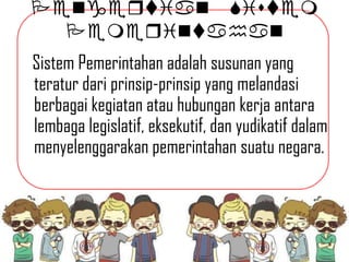 Pengeqtian Sistem
Pemeqintahan
Sistem Pemerintahan adalah susunan yang
teratur dari prinsip-prinsip yang melandasi
berbagai kegiatan atau hubungan kerja antara
lembaga legislatif, eksekutif, dan yudikatif dalam
menyelenggarakan pemerintahan suatu negara.

 