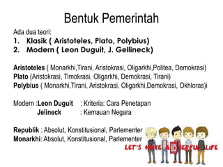 Bentuk Pemerintah
Ada dua teori:
1. Klasik ( Aristoteles, Plato, Polybius)
2. Modern ( Leon Duguit, J. Gellineck)
Aristoteles ( Monarkhi,Tirani, Aristokrasi, Oligarkhi,Politea, Demokrasi)
Plato (Aristokrasi, Timokrasi, Oligarkhi, Demokrasi, Tirani)
Polybius ( Monarkhi,Tirani, Aristokrasi, Oligarkhi,Demokrasi, Okhloras)i
Modern :Leon Duguit : Kriteria: Cara Penetapan
Jelineck
: Kemauan Negara

Republik : Absolut, Konstitusional, Parlementer
Monarkhi: Absolut, Konstitusional, Parlementer

 