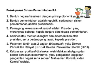 Pokok-pokok Sistem Pemerintahan R.I.
1. Bentuk negara kesatuan dengan prinsip otonomi yang luas.
2. Bentuk pemerintahan adalah republik, sedangkan sistem
pemerintahan adalah presidensial.
3. Pemegang kekuasaan eksekutif adalah Presiden yang
merangkap sebagai kepala negara dan kepala pemerintahan.
4. Kabinet atau menteri diangkat dan diberhentikan oleh
presiden, serta bertanggung jawab kepada presiden.
5. Parlemen terdiri atas 2 bagian (bikameral), yaitu Dewan
Perwakilan Rakyat (DPR) & Dewan Perwakilan Daerah (DPD).
6. Kekuasaan yudikatif dijalankan oleh Mahkamah Agung dan
badan peradilan di bawahnya, yaitu pengadilan tinggi dan
pengadilan negeri serta sebuah Mahkamah Konstitusi dan
Komisi Yudisial.

 