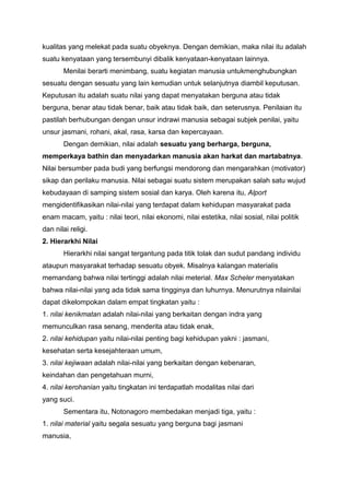 kualitas yang melekat pada suatu obyeknya. Dengan demikian, maka nilai itu adalah
suatu kenyataan yang tersembunyi dibalik kenyataan-kenyataan lainnya.
       Menilai berarti menimbang, suatu kegiatan manusia untukmenghubungkan
sesuatu dengan sesuatu yang lain kemudian untuk selanjutnya diambil keputusan.
Keputusan itu adalah suatu nilai yang dapat menyatakan berguna atau tidak
berguna, benar atau tidak benar, baik atau tidak baik, dan seterusnya. Penilaian itu
pastilah berhubungan dengan unsur indrawi manusia sebagai subjek penilai, yaitu
unsur jasmani, rohani, akal, rasa, karsa dan kepercayaan.
       Dengan demikian, nilai adalah sesuatu yang berharga, berguna,
memperkaya bathin dan menyadarkan manusia akan harkat dan martabatnya.
Nilai bersumber pada budi yang berfungsi mendorong dan mengarahkan (motivator)
sikap dan perilaku manusia. Nilai sebagai suatu sistem merupakan salah satu wujud
kebudayaan di samping sistem sosial dan karya. Oleh karena itu, Alport
mengidentifikasikan nilai-nilai yang terdapat dalam kehidupan masyarakat pada
enam macam, yaitu : nilai teori, nilai ekonomi, nilai estetika, nilai sosial, nilai politik
dan nilai religi.
2. Hierarkhi Nilai
       Hierarkhi nilai sangat tergantung pada titik tolak dan sudut pandang individu
ataupun masyarakat terhadap sesuatu obyek. Misalnya kalangan materialis
memandang bahwa nilai tertinggi adalah nilai meterial. Max Scheler menyatakan
bahwa nilai-nilai yang ada tidak sama tingginya dan luhurnya. Menurutnya nilainilai
dapat dikelompokan dalam empat tingkatan yaitu :
1. nilai kenikmatan adalah nilai-nilai yang berkaitan dengan indra yang
memunculkan rasa senang, menderita atau tidak enak,
2. nilai kehidupan yaitu nilai-nilai penting bagi kehidupan yakni : jasmani,
kesehatan serta kesejahteraan umum,
3. nilai kejiwaan adalah nilai-nilai yang berkaitan dengan kebenaran,
keindahan dan pengetahuan murni,
4. nilai kerohanian yaitu tingkatan ini terdapatlah modalitas nilai dari
yang suci.
       Sementara itu, Notonagoro membedakan menjadi tiga, yaitu :
1. nilai material yaitu segala sesuatu yang berguna bagi jasmani
manusia,
 