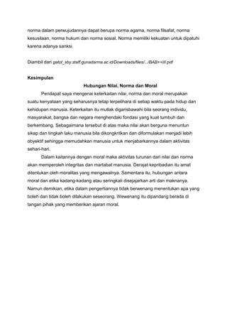norma dalam perwujudannya dapat berupa norma agama, norma filsafat, norma
kesusilaan, norma hukum dan norma sosial. Norma memiliki kekuatan untuk dipatuhi
karena adanya sanksi.


Diambil dari gatot_sby.staff.gunadarma.ac.id/Downloads/files/.../BAB++III.pdf


Kesimpulan
                             Hubungan Nilai, Norma dan Moral
       Pendapat saya mengenai keterkaitan nilai, norma dan moral merupakan
suatu kenyataan yang seharusnya tetap terpelihara di setiap waktu pada hidup dan
kehidupan manusia. Keterkaitan itu mutlak digarisbawahi bila seorang individu,
masyarakat, bangsa dan negara menghendaki fondasi yang kuat tumbuh dan
berkembang. Sebagaimana tersebut di atas maka nilai akan berguna menuntun
sikap dan tingkah laku manusia bila dikongkritkan dan diformulakan menjadi lebih
obyektif sehingga memudahkan manusia untuk menjabarkannya dalam aktivitas
sehari-hari.
       Dalam kaitannya dengan moral maka aktivitas turunan dari nilai dan norma
akan memperoleh integritas dan martabat manusia. Derajat kepribadian itu amat
ditentukan oleh moralitas yang mengawalnya. Sementara itu, hubungan antara
moral dan etika kadang-kadang atau seringkali disejajarkan arti dan maknanya.
Namun demikian, etika dalam pengertiannya tidak berwenang menentukan apa yang
boleh dan tidak boleh dilakukan seseorang. Wewenang itu dipandang berada di
tangan pihak yang memberikan ajaran moral.
 
