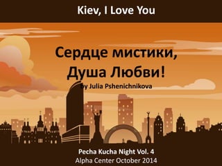 Kiev, I Love You 
Сердце мистики, 
Душа Любви! 
by Julia Pshenichnikova 
Pecha Kucha Night Vol. 4 
Alpha Center October 2014 
 