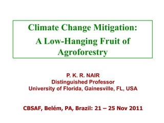 Climate Change Mitigation:
    A Low-Hanging Fruit of
        Agroforestry

                P. K. R. NAIR
          Distinguished Professor
 University of Florida, Gainesville, FL, USA


CBSAF, Belém, PA, Brazil: 21 – 25 Nov 2011
 
