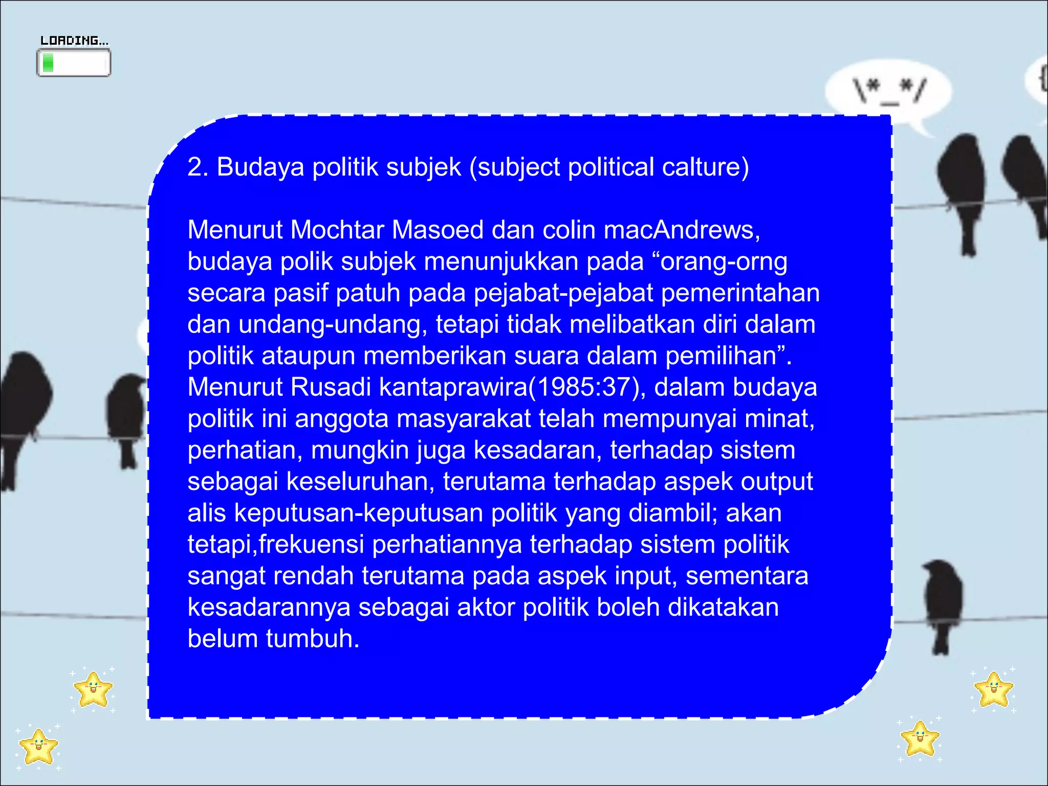 2. Budaya politik subjek (subject political calture)

Menurut Mochtar Masoed dan colin macAndrews,
budaya polik subjek menunjukkan pada “orang-orng
secara pasif patuh pada pejabat-pejabat pemerintahan
dan undang-undang, tetapi tidak melibatkan diri dalam
politik ataupun memberikan suara dalam pemilihan”.
Menurut Rusadi kantaprawira(1985:37), dalam budaya
politik ini anggota masyarakat telah mempunyai minat,
perhatian, mungkin juga kesadaran, terhadap sistem
sebagai keseluruhan, terutama terhadap aspek output
alis keputusan-keputusan politik yang diambil; akan
tetapi,frekuensi perhatiannya terhadap sistem politik
sangat rendah terutama pada aspek input, sementara
kesadarannya sebagai aktor politik boleh dikatakan
belum tumbuh.
 