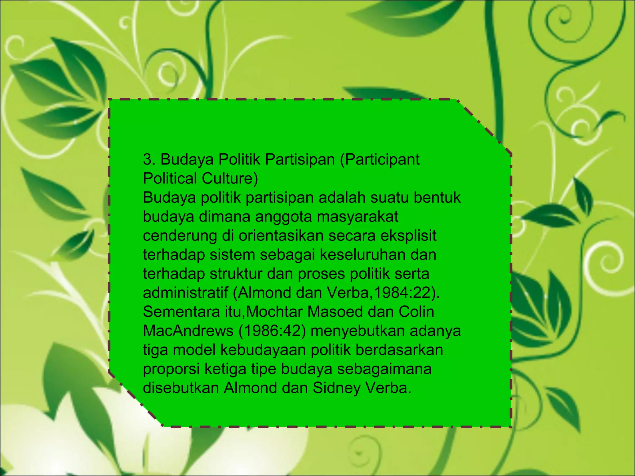3. Budaya Politik Partisipan (Participant
Political Culture)
Budaya politik partisipan adalah suatu bentuk
budaya dimana anggota masyarakat
cenderung di orientasikan secara eksplisit
terhadap sistem sebagai keseluruhan dan
terhadap struktur dan proses politik serta
administratif (Almond dan Verba,1984:22).
Sementara itu,Mochtar Masoed dan Colin
MacAndrews (1986:42) menyebutkan adanya
tiga model kebudayaan politik berdasarkan
proporsi ketiga tipe budaya sebagaimana
disebutkan Almond dan Sidney Verba.
 