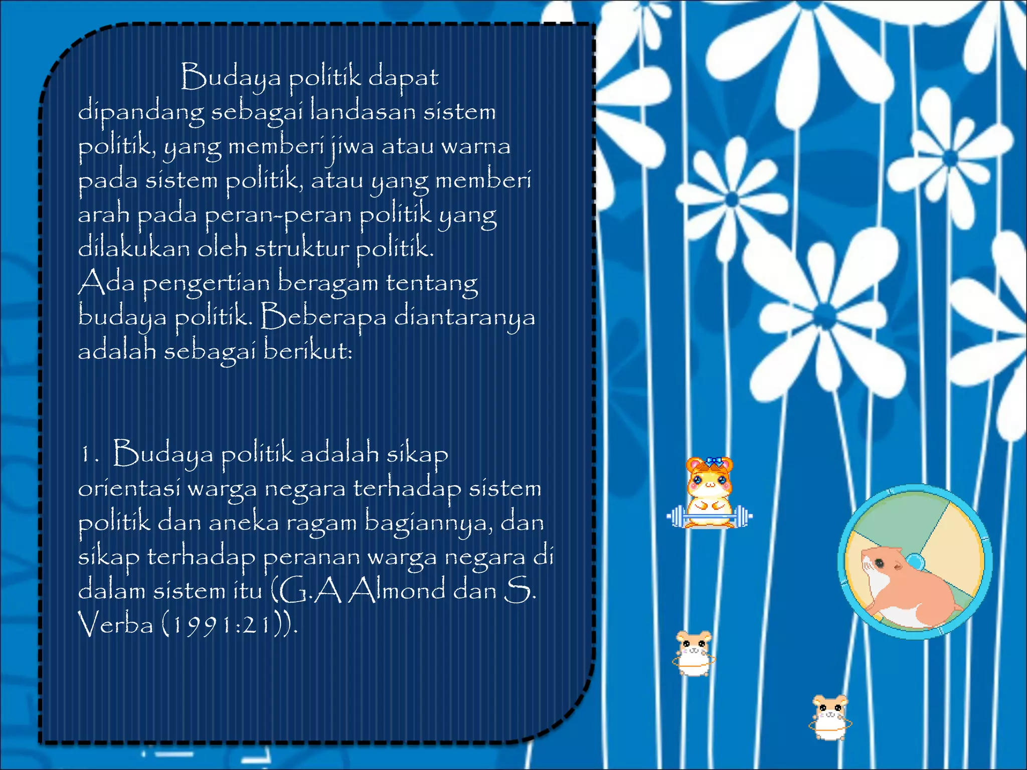 Budaya politik dapat
dipandang sebagai landasan sistem
politik, yang memberi jiwa atau warna
pada sistem politik, atau yang memberi
arah pada peran-peran politik yang
dilakukan oleh struktur politik.
Ada pengertian beragam tentang
budaya politik. Beberapa diantaranya
adalah sebagai berikut:


1. Budaya politik adalah sikap
orientasi warga negara terhadap sistem
politik dan aneka ragam bagiannya, dan
sikap terhadap peranan warga negara di
dalam sistem itu (G.A Almond dan S.
Verba (1991:21)).
 