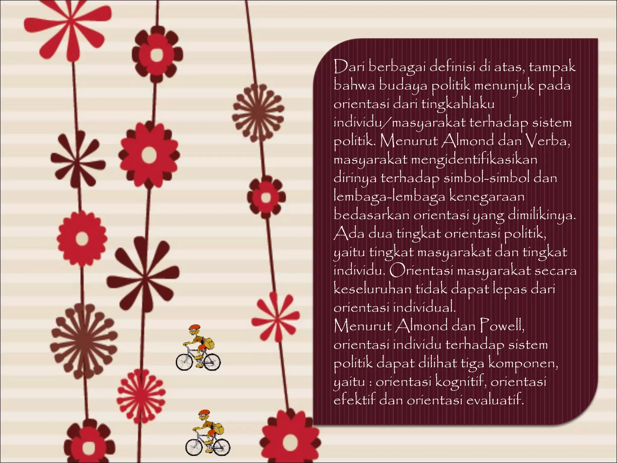 Dari berbagai definisi di atas, tampak
bahwa budaya politik menunjuk pada
orientasi dari tingkahlaku
individu/masyarakat terhadap sistem
politik. Menurut Almond dan Verba,
masyarakat mengidentifikasikan
dirinya terhadap simbol-simbol dan
lembaga-lembaga kenegaraan
bedasarkan orientasi yang dimilikinya.
Ada dua tingkat orientasi politik,
yaitu tingkat masyarakat dan tingkat
individu. Orientasi masyarakat secara
keseluruhan tidak dapat lepas dari
orientasi individual.
Menurut Almond dan Powell,
orientasi individu terhadap sistem
politik dapat dilihat tiga komponen,
yaitu : orientasi kognitif, orientasi
efektif dan orientasi evaluatif.
 