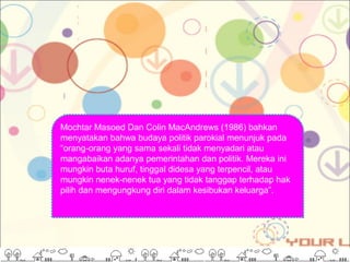 Mochtar Masoed Dan Colin MacAndrews (1986) bahkan
menyatakan bahwa budaya politik parokial menunjuk pada
“orang-orang yang sama sekali tidak menyadari atau
mangabaikan adanya pemerintahan dan politik. Mereka ini
mungkin buta huruf, tinggal didesa yang terpencil, atau
mungkin nenek-nenek tua yang tidak tanggap terhadap hak
pilih dan mengungkung diri dalam kesibukan keluarga”.
 
