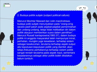 2. Budaya politik subjek (subject political calture)

Menurut Mochtar Masoed dan colin macAndrews,
budaya polik subjek menunjukkan pada “orang-orng
secara pasif patuh pada pejabat-pejabat pemerintahan
dan undang-undang, tetapi tidak melibatkan diri dalam
politik ataupun memberikan suara dalam pemilihan”.
Menurut Rusadi kantaprawira(1985:37), dalam budaya
politik ini anggota masyarakat telah mempunyai minat,
perhatian, mungkin juga kesadaran, terhadap sistem
sebagai keseluruhan, terutama terhadap aspek output
alis keputusan-keputusan politik yang diambil; akan
tetapi,frekuensi perhatiannya terhadap sistem politik
sangat rendah terutama pada aspek input, sementara
kesadarannya sebagai aktor politik boleh dikatakan
belum tumbuh.
 
