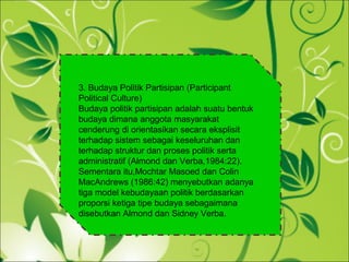 3. Budaya Politik Partisipan (Participant
Political Culture)
Budaya politik partisipan adalah suatu bentuk
budaya dimana anggota masyarakat
cenderung di orientasikan secara eksplisit
terhadap sistem sebagai keseluruhan dan
terhadap struktur dan proses politik serta
administratif (Almond dan Verba,1984:22).
Sementara itu,Mochtar Masoed dan Colin
MacAndrews (1986:42) menyebutkan adanya
tiga model kebudayaan politik berdasarkan
proporsi ketiga tipe budaya sebagaimana
disebutkan Almond dan Sidney Verba.
 