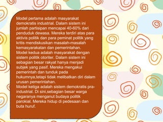 Model pertama adalah masyarakat
demokratis industrial. Dalam sistem ini
jumlah partisipan mencapai 40-60% dari
penduduk dewasa. Mereka terdiri atas para
aktivis politik dan para peminat politik yang
kritis mendiskusikan masalah-masalah
kemasyarakatan dan pemerintahan.
Model kedua adalah masyarakat dengan
sistem politik otoriter. Dalam sistem ini
sebagian besar rakyat hanya menjadi
subjek yang pasif. Mereka mengakui
pemerintah dan tunduk pada
hukumnya,tetapi tidak melibatkan diri dalam
urusan pemerintahan.
Model ketiga adalah sistem demokratis pra-
industrial. Di sini,sebagian besar warga
negaranya menganut budaya politik
parokial. Mereka hidup di pedesaan dan
buta huruf.
 