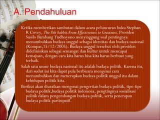 A. Pendahuluan
 Ketika memberikan sambutan dalam acara peluncuran buku Stephan
    R Covey, The 8th habbit:From Effectiveness to Greatness, Presiden
    Susilo Bambang Yudhoyono menyinggung soal pentingnya
    menumbuhkan budaya unggul sebagai identitas dan budaya nasional
    (Kompas,15/12/2005). Budaya unggul tersebut oleh presiden
    didefinisikan sebagai semangat dan kultur untuk mencapai
    kemajuan, dengan cara kita harus bisa kita harus berbuat yang
    terbaik.
 Salah satu unsur budaya nasional itu adalah budaya politik. Karena itu,
    dari sudut ini kita dapat pula berbicara mengenai cara
    menumbuhkan dan menerapkan budaya politik unggul itu dalam
    kehidupan politik kita.
 Berikut akan diuraikan mengenai pengertian budaya politik, tipe-tipe
    budaya politik,budaya politik indonesia, pengtingnya sosialisasi
    politik dalam pengembangan budaya politik, serta penerapan
    budaya politik partisipatif.
 