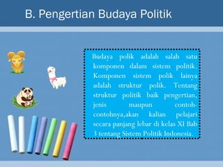 B. Pengertian Budaya Politik


            Budaya polik adalah salah satu
            komponen dalam sistem politik.
            Komponen sistem polik lainya
            adalah struktur polik. Tentang
            struktur politik baik pengertian,
            jenis        maupun          contoh-
            contohnya,akan kalian pelajari
            secara panjang lebar di kelas XI Bab
            3 tentang Sistem Politik Indonesia.
 