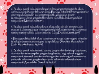 2. Budaya politik adalah pandangan politik yang mempengaruhi sikap,
orientasi,dan pilihan politik seseorang. Budaya politik lebih mengutamakan
dimensi psikologis dari suatu sistem politik, yaitu sikap, sistem
kepercayaan, simbol yang dimiliki individu dan dilaksanakannya dalam
masyarakat (Marbun,2005:84).

3. Budaya politik adalah keyakinan, sikap, nilai, ide-ide, sentimen, dan
evaluasi suatu masyarakat tentang sistem politik negeri mereka dan peran
masing-masing individu dalam sistem itu (Lary Diamond,2003:207)

4.Budaya politik adalah sikap dan orientasi warga suatu negara terhadap
kehidupan pemerintahan negara dan politiknya (Mochtar Masoed dan
Colin MacAndrews,1986:41)

5. Budaya politik adalah suatu konsep yang terdiri-dari sikap, keyakinan,
nilai-nilai dan ketrerampilan yang sedang berlaku bagi seluruh anggota
masyarakat, termasuk pola kecenderungan-kecenderungan khusus serta
pola-pola kebiasaan yang terdapat pada kelompok-kelompok dalam
masyarakat (Almond dan Powell, 1966:23).
 