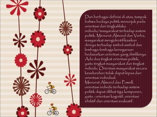 Dari berbagai definisi di atas, tampak
bahwa budaya politik menunjuk pada
orientasi dari tingkahlaku
individu/masyarakat terhadap sistem
politik. Menurut Almond dan Verba,
masyarakat mengidentifikasikan
dirinya terhadap simbol-simbol dan
lembaga-lembaga kenegaraan
bedasarkan orientasi yang dimilikinya.
Ada dua tingkat orientasi politik,
yaitu tingkat masyarakat dan tingkat
individu. Orientasi masyarakat secara
keseluruhan tidak dapat lepas dari
orientasi individual.
Menurut Almond dan Powell,
orientasi individu terhadap sistem
politik dapat dilihat tiga komponen,
yaitu : orientasi kognitif, orientasi
efektif dan orientasi evaluatif.
 